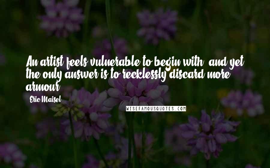 Eric Maisel Quotes: An artist feels vulnerable to begin with; and yet the only answer is to recklessly discard more armour.