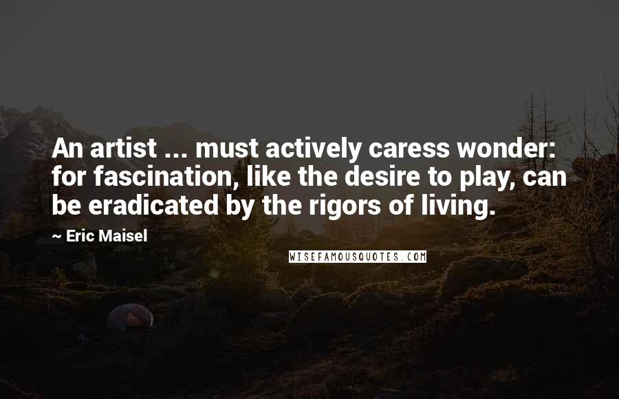 Eric Maisel Quotes: An artist ... must actively caress wonder: for fascination, like the desire to play, can be eradicated by the rigors of living.