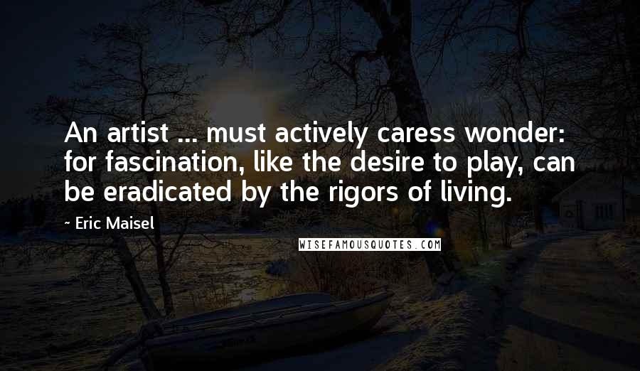 Eric Maisel Quotes: An artist ... must actively caress wonder: for fascination, like the desire to play, can be eradicated by the rigors of living.