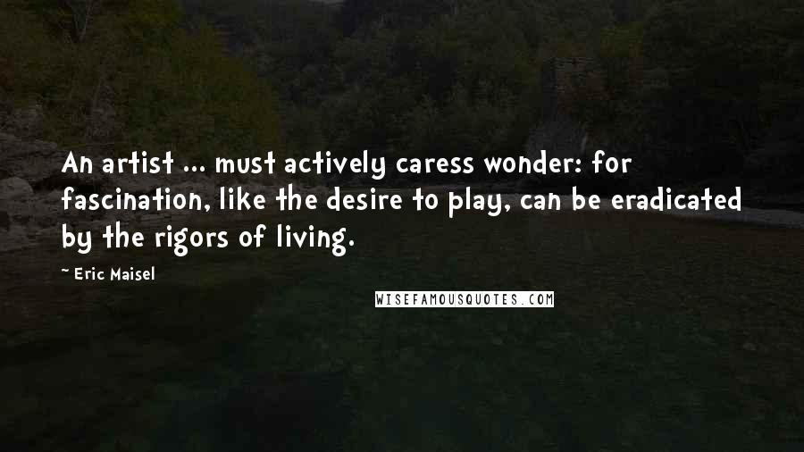 Eric Maisel Quotes: An artist ... must actively caress wonder: for fascination, like the desire to play, can be eradicated by the rigors of living.