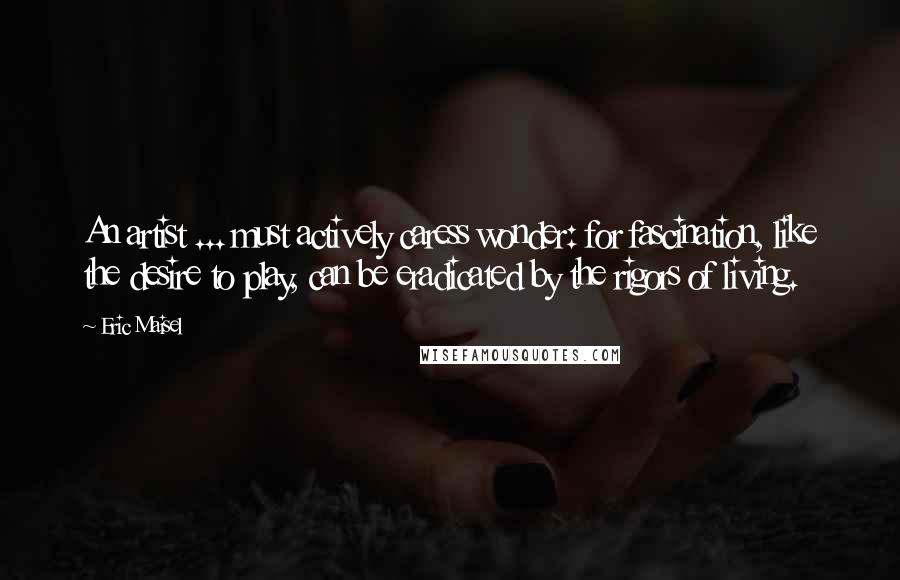 Eric Maisel Quotes: An artist ... must actively caress wonder: for fascination, like the desire to play, can be eradicated by the rigors of living.