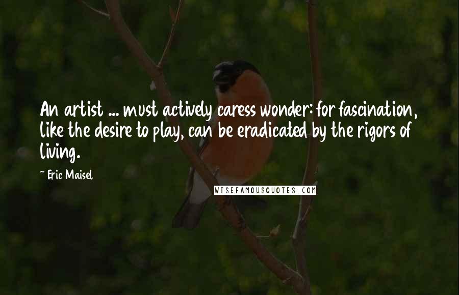 Eric Maisel Quotes: An artist ... must actively caress wonder: for fascination, like the desire to play, can be eradicated by the rigors of living.