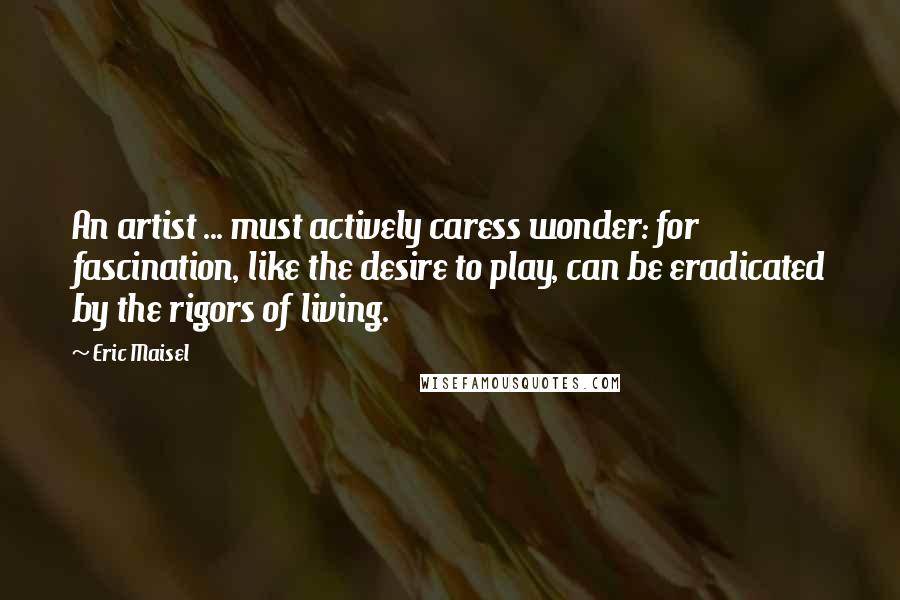 Eric Maisel Quotes: An artist ... must actively caress wonder: for fascination, like the desire to play, can be eradicated by the rigors of living.