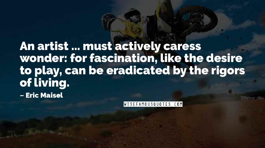 Eric Maisel Quotes: An artist ... must actively caress wonder: for fascination, like the desire to play, can be eradicated by the rigors of living.