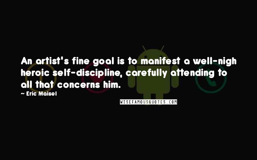 Eric Maisel Quotes: An artist's fine goal is to manifest a well-nigh heroic self-discipline, carefully attending to all that concerns him.