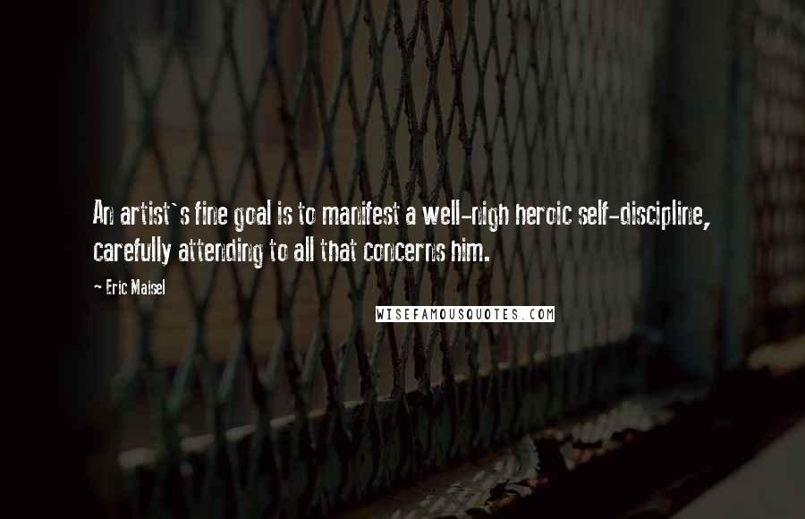 Eric Maisel Quotes: An artist's fine goal is to manifest a well-nigh heroic self-discipline, carefully attending to all that concerns him.