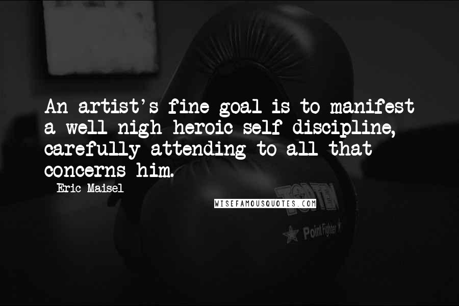 Eric Maisel Quotes: An artist's fine goal is to manifest a well-nigh heroic self-discipline, carefully attending to all that concerns him.