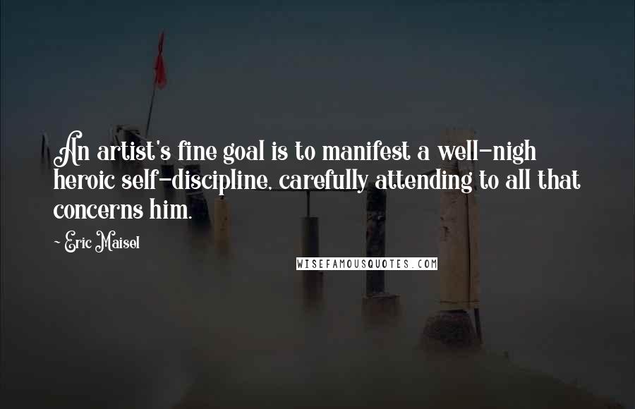 Eric Maisel Quotes: An artist's fine goal is to manifest a well-nigh heroic self-discipline, carefully attending to all that concerns him.