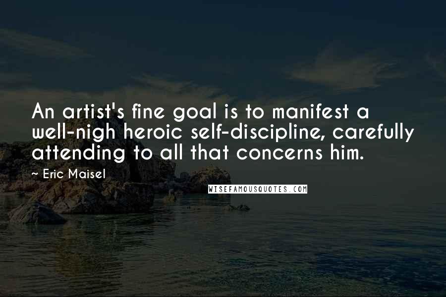 Eric Maisel Quotes: An artist's fine goal is to manifest a well-nigh heroic self-discipline, carefully attending to all that concerns him.