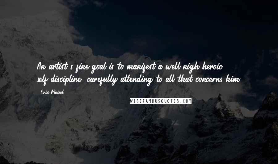 Eric Maisel Quotes: An artist's fine goal is to manifest a well-nigh heroic self-discipline, carefully attending to all that concerns him.