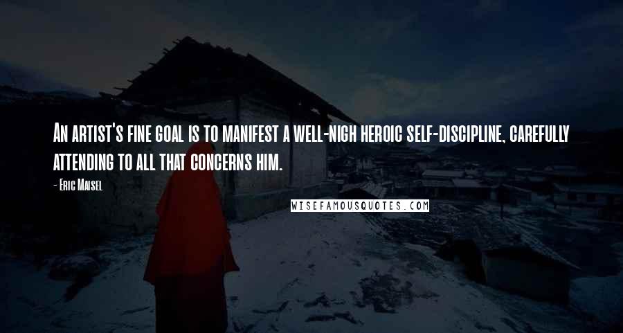 Eric Maisel Quotes: An artist's fine goal is to manifest a well-nigh heroic self-discipline, carefully attending to all that concerns him.