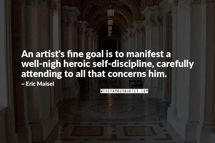 Eric Maisel Quotes: An artist's fine goal is to manifest a well-nigh heroic self-discipline, carefully attending to all that concerns him.