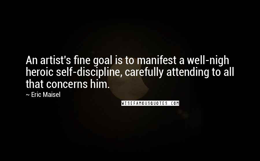 Eric Maisel Quotes: An artist's fine goal is to manifest a well-nigh heroic self-discipline, carefully attending to all that concerns him.
