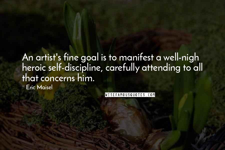 Eric Maisel Quotes: An artist's fine goal is to manifest a well-nigh heroic self-discipline, carefully attending to all that concerns him.