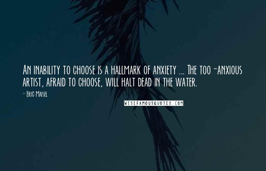 Eric Maisel Quotes: An inability to choose is a hallmark of anxiety ... The too-anxious artist, afraid to choose, will halt dead in the water.