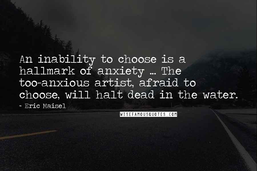 Eric Maisel Quotes: An inability to choose is a hallmark of anxiety ... The too-anxious artist, afraid to choose, will halt dead in the water.