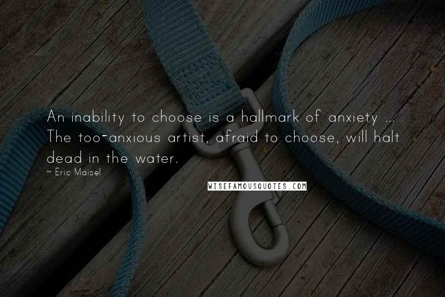 Eric Maisel Quotes: An inability to choose is a hallmark of anxiety ... The too-anxious artist, afraid to choose, will halt dead in the water.