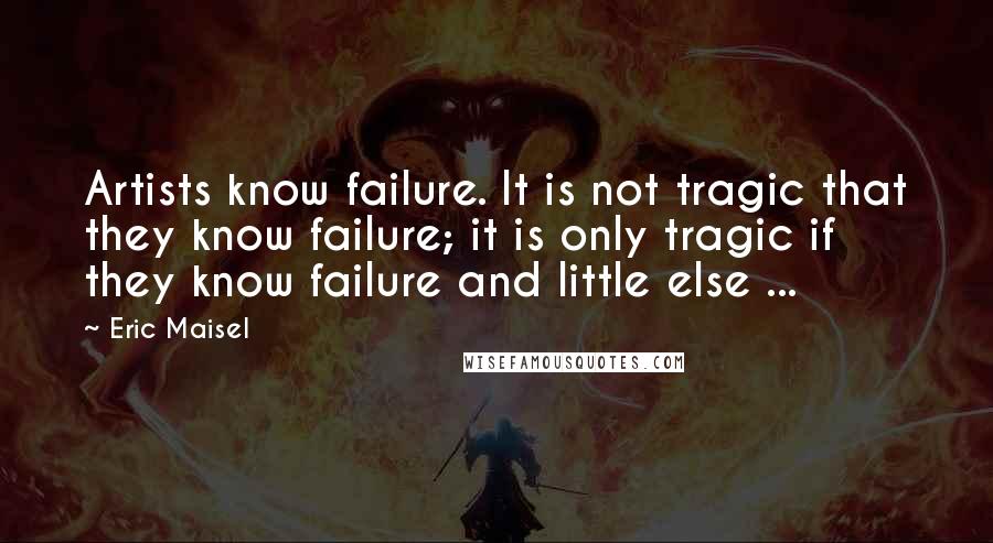 Eric Maisel Quotes: Artists know failure. It is not tragic that they know failure; it is only tragic if they know failure and little else ...