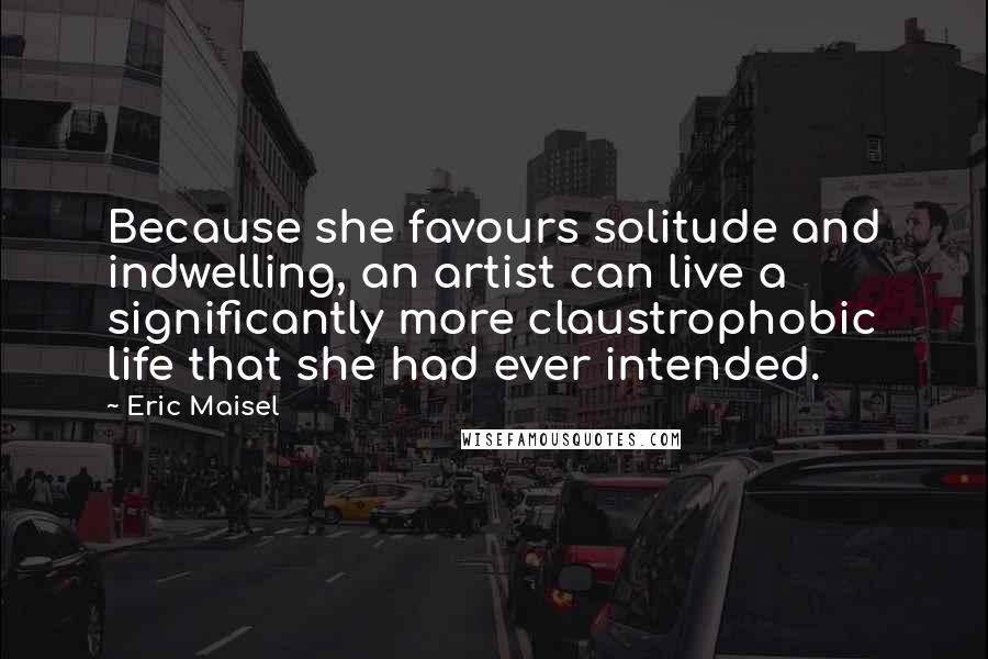 Eric Maisel Quotes: Because she favours solitude and indwelling, an artist can live a significantly more claustrophobic life that she had ever intended.
