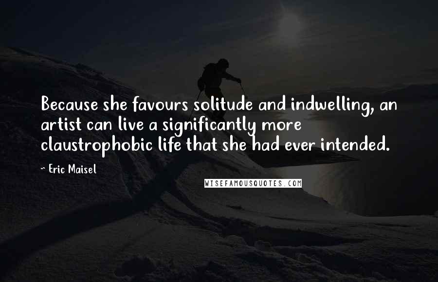 Eric Maisel Quotes: Because she favours solitude and indwelling, an artist can live a significantly more claustrophobic life that she had ever intended.