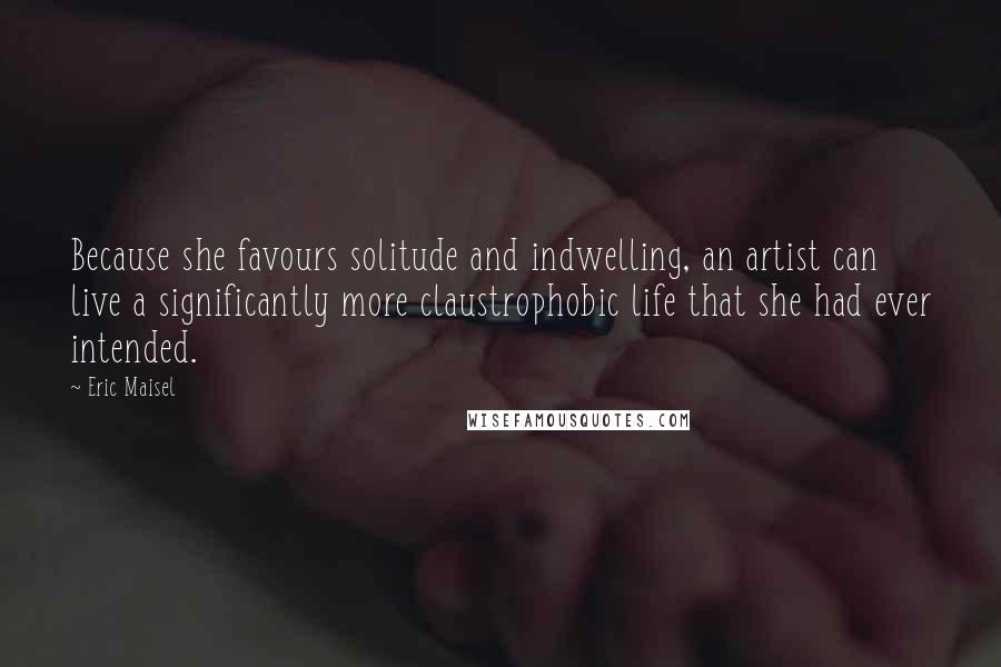 Eric Maisel Quotes: Because she favours solitude and indwelling, an artist can live a significantly more claustrophobic life that she had ever intended.