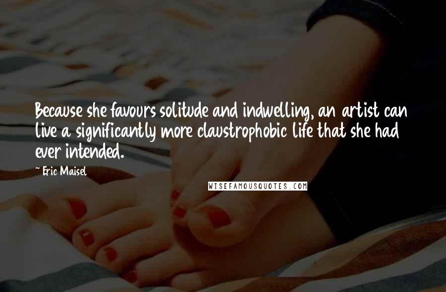 Eric Maisel Quotes: Because she favours solitude and indwelling, an artist can live a significantly more claustrophobic life that she had ever intended.