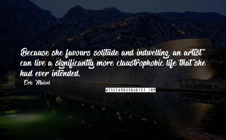Eric Maisel Quotes: Because she favours solitude and indwelling, an artist can live a significantly more claustrophobic life that she had ever intended.