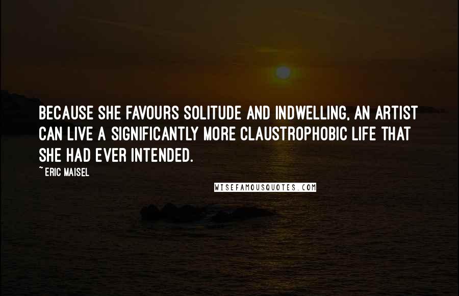 Eric Maisel Quotes: Because she favours solitude and indwelling, an artist can live a significantly more claustrophobic life that she had ever intended.