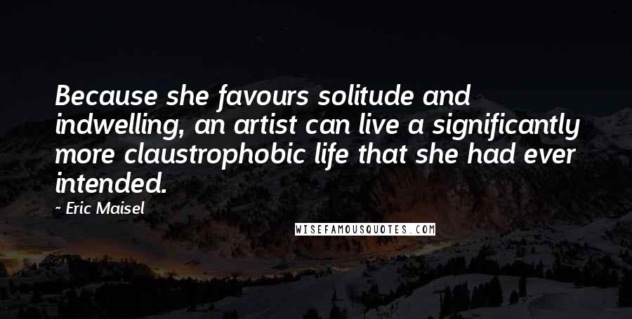 Eric Maisel Quotes: Because she favours solitude and indwelling, an artist can live a significantly more claustrophobic life that she had ever intended.