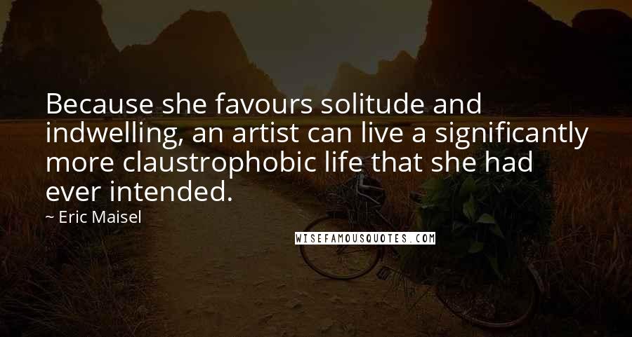 Eric Maisel Quotes: Because she favours solitude and indwelling, an artist can live a significantly more claustrophobic life that she had ever intended.