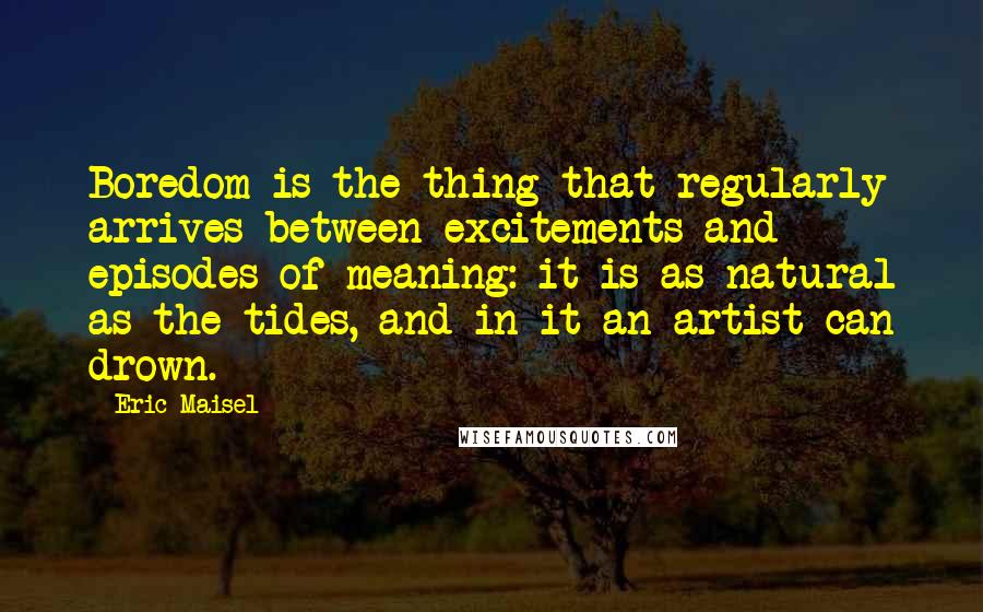 Eric Maisel Quotes: Boredom is the thing that regularly arrives between excitements and episodes of meaning: it is as natural as the tides, and in it an artist can drown.