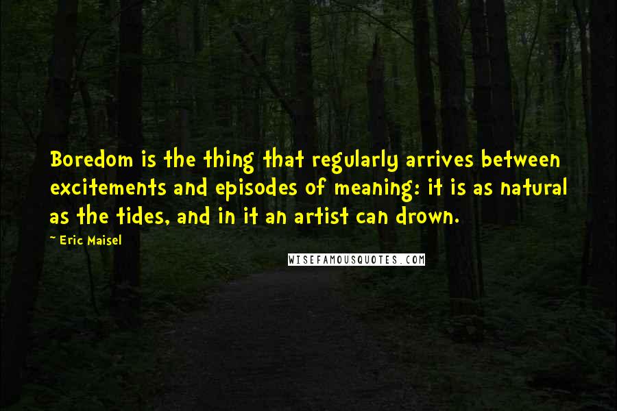 Eric Maisel Quotes: Boredom is the thing that regularly arrives between excitements and episodes of meaning: it is as natural as the tides, and in it an artist can drown.