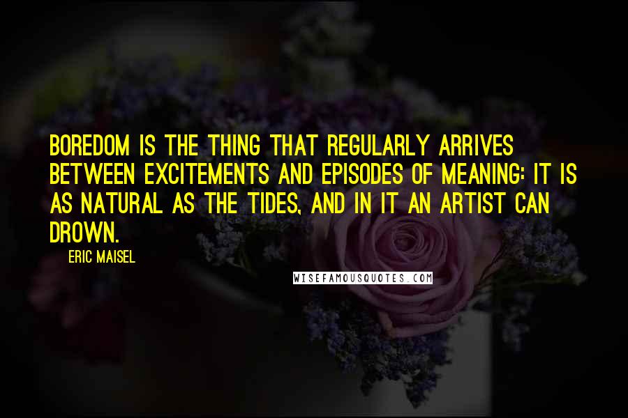 Eric Maisel Quotes: Boredom is the thing that regularly arrives between excitements and episodes of meaning: it is as natural as the tides, and in it an artist can drown.