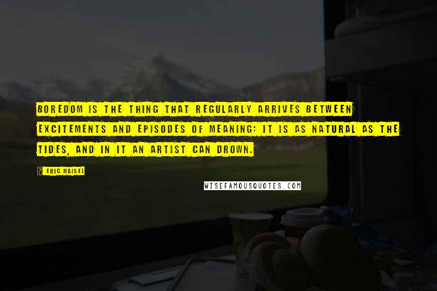 Eric Maisel Quotes: Boredom is the thing that regularly arrives between excitements and episodes of meaning: it is as natural as the tides, and in it an artist can drown.