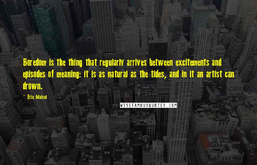 Eric Maisel Quotes: Boredom is the thing that regularly arrives between excitements and episodes of meaning: it is as natural as the tides, and in it an artist can drown.