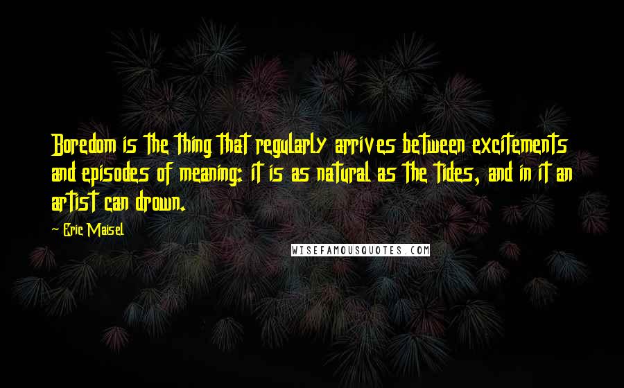 Eric Maisel Quotes: Boredom is the thing that regularly arrives between excitements and episodes of meaning: it is as natural as the tides, and in it an artist can drown.