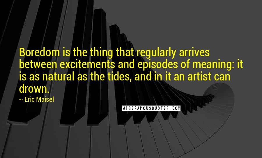 Eric Maisel Quotes: Boredom is the thing that regularly arrives between excitements and episodes of meaning: it is as natural as the tides, and in it an artist can drown.