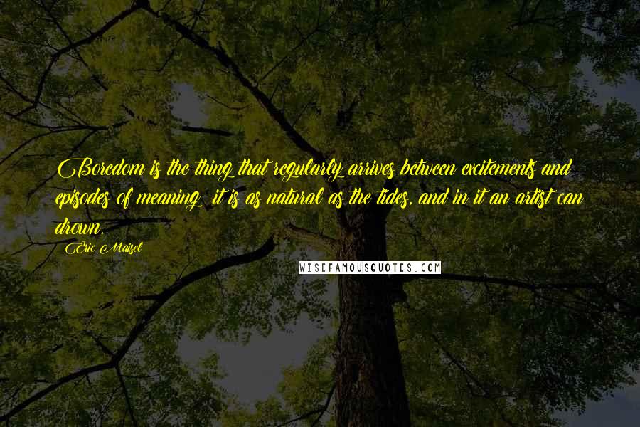 Eric Maisel Quotes: Boredom is the thing that regularly arrives between excitements and episodes of meaning: it is as natural as the tides, and in it an artist can drown.