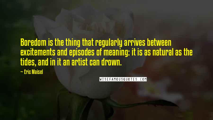 Eric Maisel Quotes: Boredom is the thing that regularly arrives between excitements and episodes of meaning: it is as natural as the tides, and in it an artist can drown.