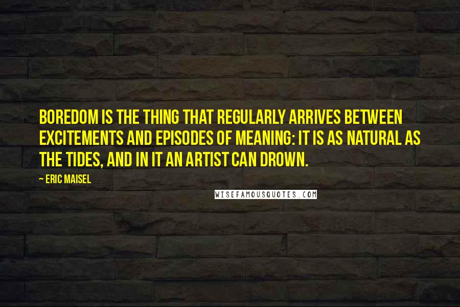 Eric Maisel Quotes: Boredom is the thing that regularly arrives between excitements and episodes of meaning: it is as natural as the tides, and in it an artist can drown.