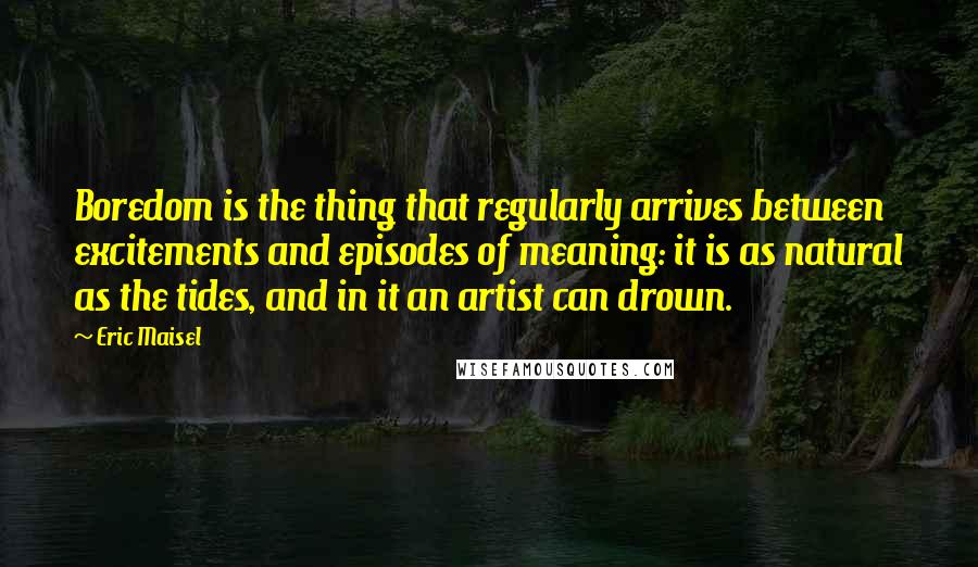 Eric Maisel Quotes: Boredom is the thing that regularly arrives between excitements and episodes of meaning: it is as natural as the tides, and in it an artist can drown.