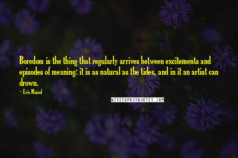 Eric Maisel Quotes: Boredom is the thing that regularly arrives between excitements and episodes of meaning: it is as natural as the tides, and in it an artist can drown.