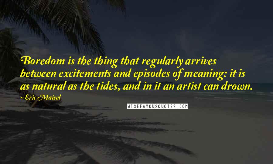 Eric Maisel Quotes: Boredom is the thing that regularly arrives between excitements and episodes of meaning: it is as natural as the tides, and in it an artist can drown.