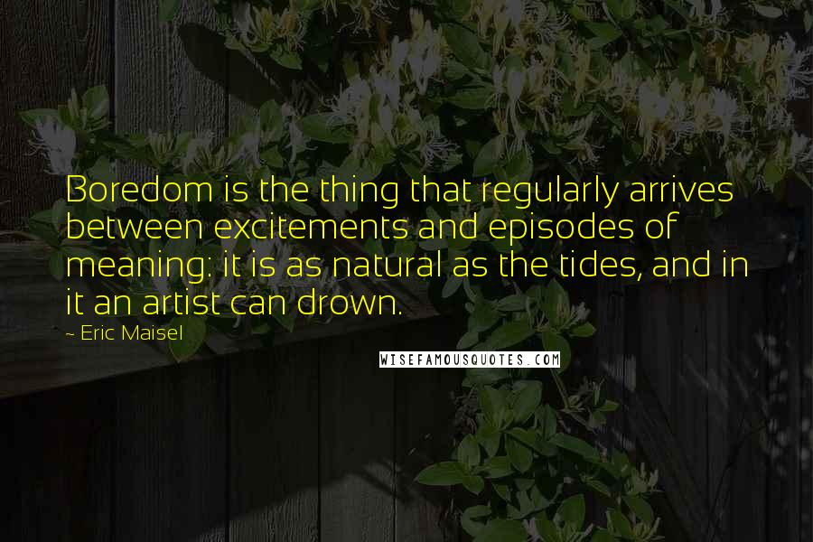 Eric Maisel Quotes: Boredom is the thing that regularly arrives between excitements and episodes of meaning: it is as natural as the tides, and in it an artist can drown.