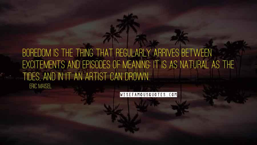 Eric Maisel Quotes: Boredom is the thing that regularly arrives between excitements and episodes of meaning: it is as natural as the tides, and in it an artist can drown.