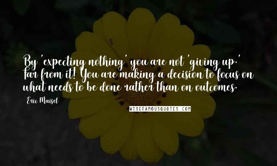 Eric Maisel Quotes: By 'expecting nothing' you are not 'giving up.' Far from it! You are making a decision to focus on what needs to be done rather than on outcomes.