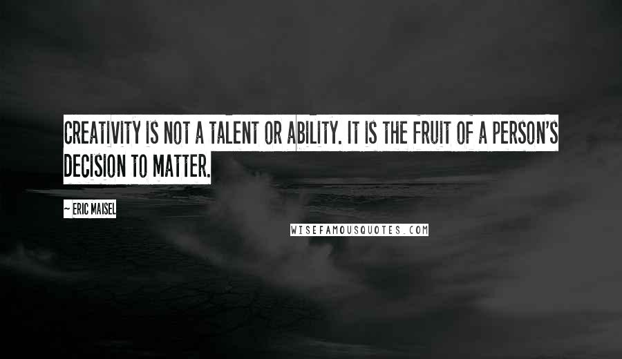 Eric Maisel Quotes: Creativity is not a talent or ability. It is the fruit of a person's decision to matter.