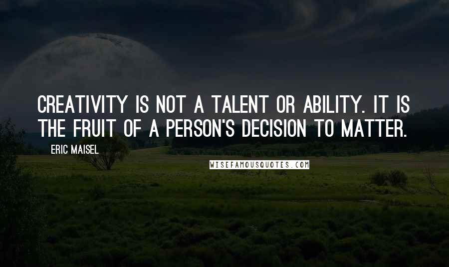 Eric Maisel Quotes: Creativity is not a talent or ability. It is the fruit of a person's decision to matter.