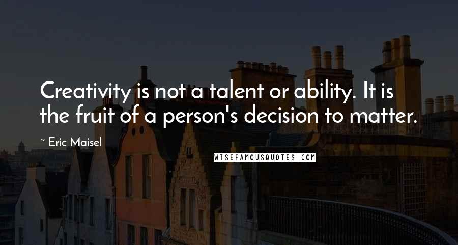 Eric Maisel Quotes: Creativity is not a talent or ability. It is the fruit of a person's decision to matter.