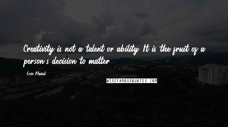 Eric Maisel Quotes: Creativity is not a talent or ability. It is the fruit of a person's decision to matter.